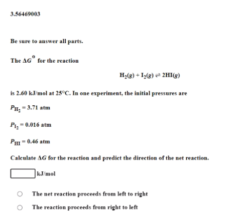 3.56469003
Be sure to answer all parts.
The AG" for the reaetion
H2(3) + I2(8) = 2HI(g)
is 2.60 kJ/mol at 25°C. In one experiment, the initial pressures are
Рн, - 3.71 atm
Pi,
= 0.016 atm
Pm = 0.46 atm
Caleulate AG for the reaction and predict the direction of the net reaction.
|kJ/mol
The net reaction proceeds from left to right
The reaction proceeds from right to left
