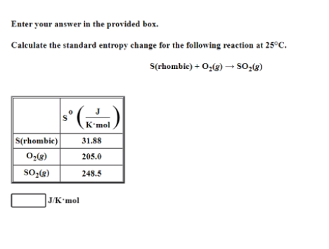 Enter your answer in the provided box.
Calculate the standard entropy change for the following reaction at 25°C.
S(rhombic) + O,(3) –→ SO-(g)
K'mol
S(rhombic)
31.88
02(8)
205.0
248.5
]JK*mol
