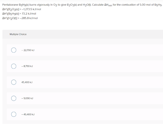 Pentaborane B5H9(s) burns vigorously in O2 to give B203(s) and H2O(). Calculate AHxn for the combustlon of 5.00 mol of B5H9.
AH{B2O3{s)) = --1,273.5 kJ/mol
AH(B5H9(s)) = 73.2 kJimol
AH{H20(0) = -285.8 kJ/mol
Multiple Choice
22.700 kJ
- 8,790 kJ
45,400 kJ
- 9,090 kJ
- 45,400 kJ
