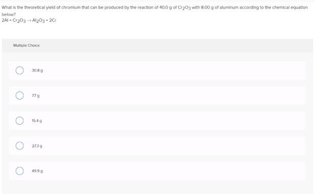 What is the theoretical yleld of chromilum that can be produced by the reaction of 40.0 g of Cry03 with 8.00 g of aluminum according to the chemical equation
below?
2AI - Cr203 - Al203+ 2Cr
Multiple Choice
3089
77g
15.4g
2739
4999
