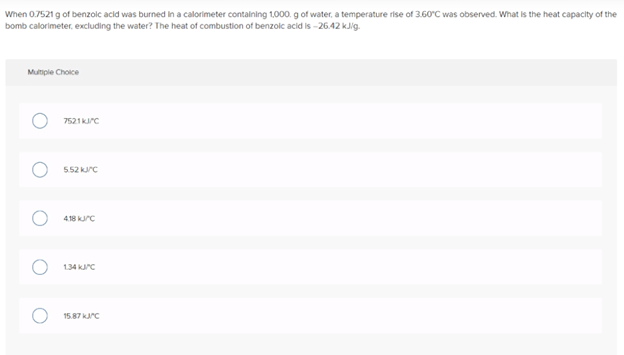 When 0.7521 g of benzolc acid was burned in a calorimeter contalning 1,000. g of water, a temperature rise of 3.60°C was observed. What is the heat capacity of the
bomb calorimeter, excluding the water? The heat of combustion of benzolc acid is -26.42 kJig.
Multiple Choice
7521krC
552 krc
4.18 kurc
1.34 krc
15.87 krC
