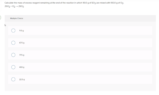 Calculate the mass of excess reagent remalning at the end of the reaction in which 90.0 g of SO2 are mixed with 100.0 g of 02.
2502 • 02- 2503
Multple Choice
15g
6759
775g
400 g
225g
