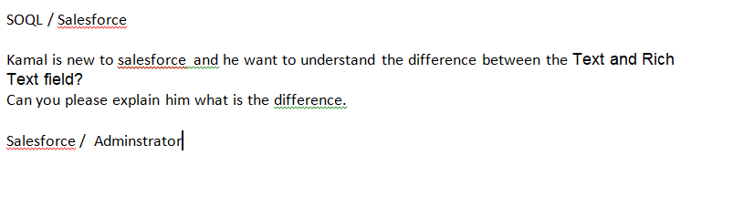 SOQL / Salesforce
Kamal is new to salesforce and he want to understand the difference between the Text and Rich
Text field?
Can you please explain him what is the difference.
Salesforce / Adminstrator