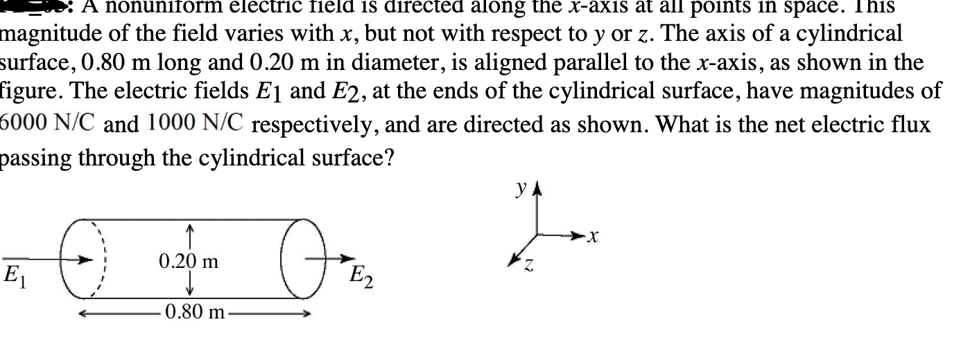 electric field is dire
along the X-axis at all points
space.
nagnitude of the field varies with x, but not with respect to y or z. The axis of a cylindrical
urface, 0.80 m long and 0.20 m in diameter, is aligned parallel to the x-axis, as shown in the
igure. The electric fields E1 and E2, at the ends of the cylindrical surface, have magnitudes of
5000 N/C and 1000 N/C respectively, and are directed as shown. What is the net electric flux
passing through the cylindrical surface?
