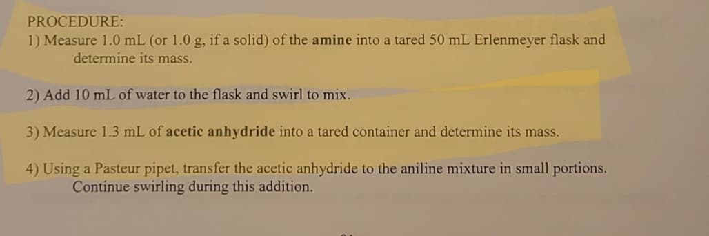 PROCEDURE:
1) Measure 1.0 mL (or 1.0 g, if a solid) of the amine into a tared 50 mL Erlenmeyer flask and
determine its mass.
2) Add 10 mL of water to the flask and swirl to mix.
3) Measure 1.3 mL of acetic anhydride into a tared container and determine its mass.
4) Using a Pasteur pipet, transfer the acetic anhydride to the aniline mixture in small portions.
Continue swirling during this addition.