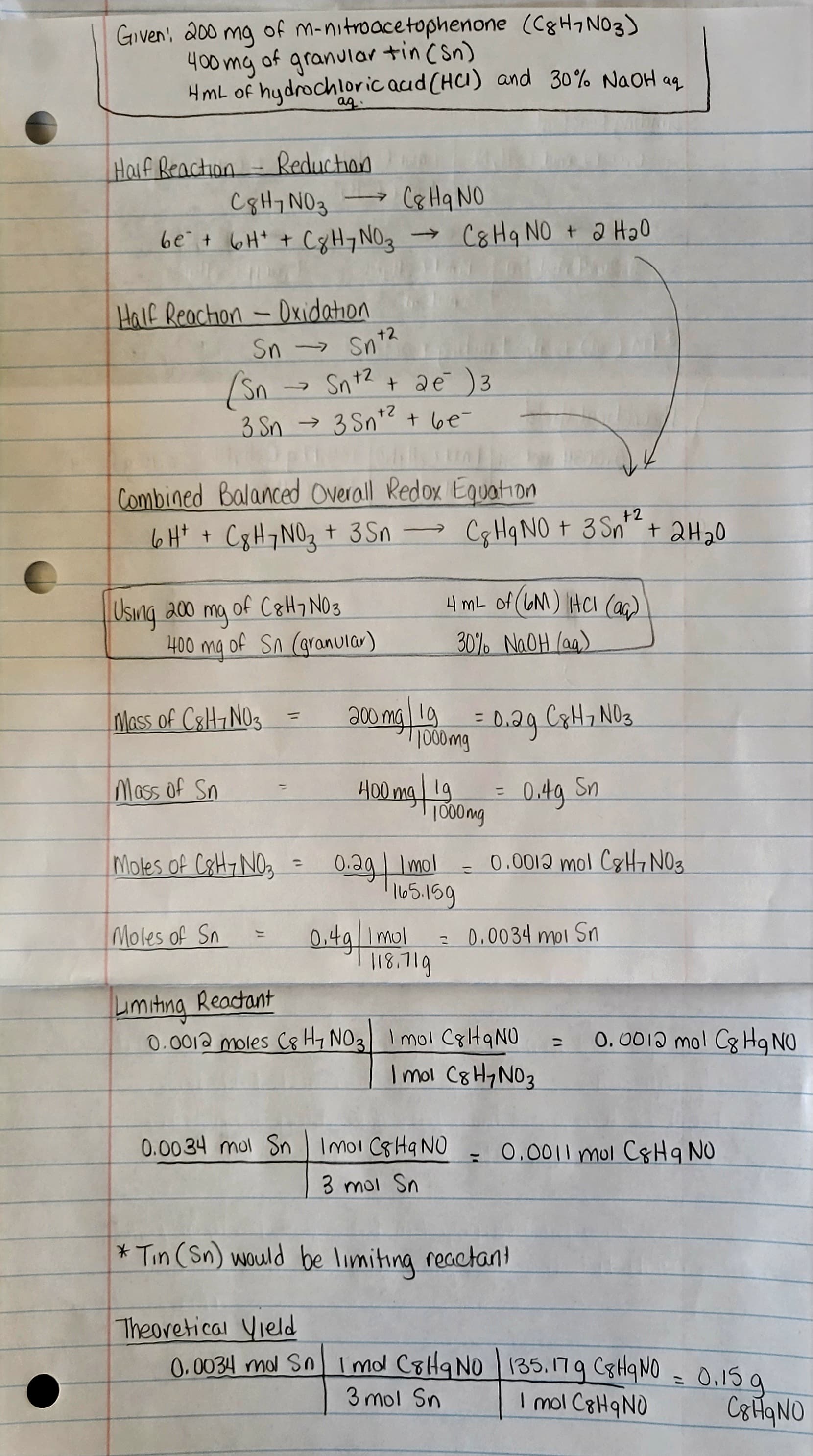 (C8H7N03)
HmL of hydrochloric acid (HCI) and 30% NaOH aq
ag
Given 200 mg of m-nitroacetophenone
400mg of granular +in (Sn)
Half Reaction - Reduction
C8H7 NO3
C8 Hq NO
6e² + 6H² + CgH¬NO3 → C8Hq NO + 2 H₂0
Half Reaction - Oxidation
(Sn Sn +² + 2 €¯ )3
+2
3 Sn → 3 Sn¹² + be=
0pm Callumi
Combined Balanced Overall Redox Equation
6H+ +
C8H7NO₂ + 3Sn
Using 200 mg of C8H7 NO3
Sn-> Snt2
+2
400 mg of Sn (granular)
Mass of C8H7 NO3
Mass of Sn
->>
Moles of C8H7 NO3
Moles of Sn
=
=
200 mg lg
400 mg
0.4g 1 mol
+2
Cg Hq NO + 3 Sn²² + 2H₂0
1000mg
4 mL of (GM) HCl (aq)
30% NaOH(aq)
118.719
=
1000mg
=
0.29 C8H7 NO3
0.2g Imol 0.0012 mol CHNO3
165.159
=
0.4g Sn
= 0.0034 mol Sn
Limiting Reactant
0.0012 moles C8 HNO3 Imol C8HqNU
Cp H₂ NO ₂
Imol C8H₂NO3
* Tin (Sn) would be limiting reactant
0.0012 mol Cg Hq NO
-
0.0034 mol Sn Imol C8Hq NO = 0.0011 mol C&H 9 NO
3 mol Sn
Theoretical Yield
0.0034 mdl Sn Imd C8H 9 NO 135.179 C8H9NO = 0.15 g
3 mol Sn
I mol C8HqNO
C8HqNU