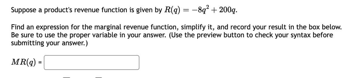 Suppose a product's revenue function is given by R(q) = −8q² + 200q.
Find an expression for the marginal revenue function, simplify it, and record your result in the box below.
Be sure to use the proper variable in your answer. (Use the preview button to check your syntax before
submitting your answer.)
MR(q)
=