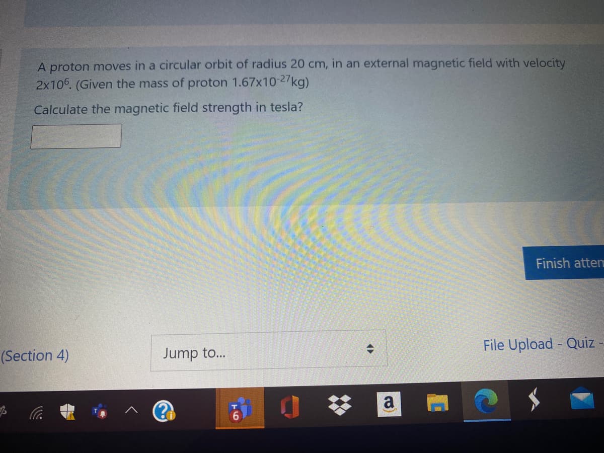 A proton moves in a circular orbit of radius 20 cm, in an external magnetic field with velocity
2x106. (Given the mass of proton 1.67x10-27kg)
Calculate the magnetic field strength in tesla?
Finish atten
File Upload - Quiz
(Section 4)
Jump to...
%23
a
