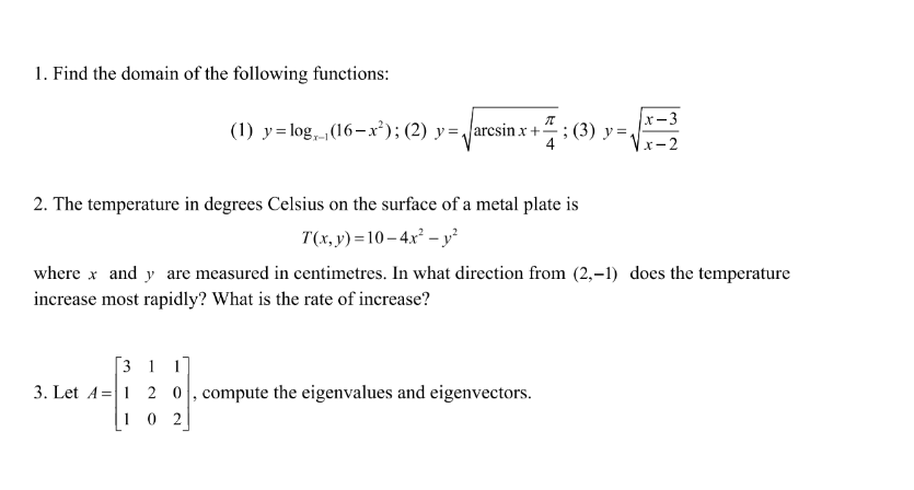 1. Find the domain of the following functions:
(1) y= log, (16–x²); (2) y=/arcsin x +-
5: (3) y
x-3
; (3) у%3D
x-2
2. The temperature in degrees Celsius on the surface of a metal plate is
T(x, y) =10– 4.x² – y?
where x and y are measured in centimetres. In what direction from (2,–1) does the temperature
increase most rapidly? What is the rate of increase?
[3 1 1
3. Let A=|1 2 0, compute the eigenvalues and eigenvectors.
1 0 2
