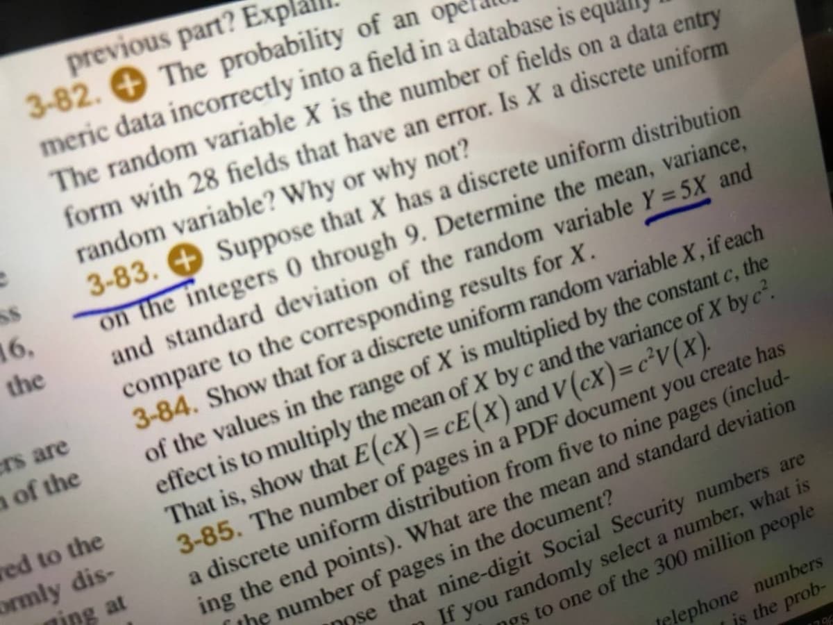 previous part? Exp
3-82. + The probability of an ope
meric data incorrectly into a field in a database is equ.
The random variable X is the number of fields on a data entry
form with 28 fields that have an error. Is X a discrete uniform
random variable? Why or why not?
3-83. + Suppose that X has a discrete uniform distribution
on the integers 0 through 9. Determine the mean, variance,
and standard deviation of the random variable Y = 5X and
compare to the corresponding results for X.
3-84. Show that for a discrete uniform random variable X , if each
of the values in the range of X is multiplied by the constant c, the
effect is to multiply the mean of X by c and the variance of X by c.
That is, show that E(cX)=cE(X) and V(cX)=c³v(x).
3-85. The number of pages in a PDF document you create has
a discrete uniform distribution from five to nine pages (includ-
ing the end points). What are the mean and standard deviation
the number of pages in the document?
16,
the
crs are
n of the
red to the
ormly dis-
ming at
%3D
Dose that nine-digit Social Security numbers are
If you randomly select a number, what is
ngs to one of the 300 million people
ielephone numbers
is the prob-
17%
