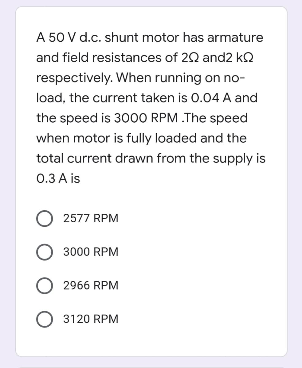 A 50 V d.c. shunt motor has armature
and field resistances of 2Q and2 kQ
respectively. When running on no-
load, the current taken is 0.04 A and
the speed is 3000 RPM .The speed
when motor is fully loaded and the
total current drawn from the supply is
0.3 A is
O 2577 RPM
O 3000 RPM
O 2966 RPM
3120 RPM
