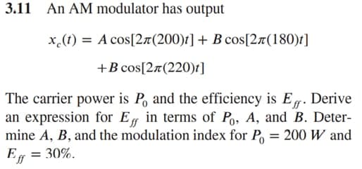 3.11 An AM modulator has output
x.(t) = A cos[2r(200)t] + B cos[2r(180)t]
+B cos[2¤(220)t]
The carrier power is P, and the efficiency is E. Derive
an expression for Eg in terms of Po, A, and B. Deter-
mine A, B, and the modulation index for P
= 200 W and
Ef = 30%.
%3D
