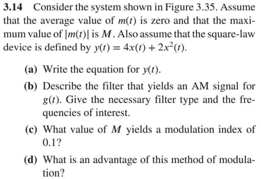 3.14 Consider the system shown in Figure 3.35. Assume
that the average value of m(t) is zero and that the maxi-
mum value of |m(t)| is M . Also assume that the square-law
device is defined by y(t) = 4x(1) + 2x²(t).
(a) Write the equation for y(t).
(b) Describe the filter that yields an AM signal for
g(t). Give the necessary filter type and the fre-
quencies of interest.
(c) What value of M yields a modulation index of
0.1?
(d) What is an advantage of this method of modula-
tion?
