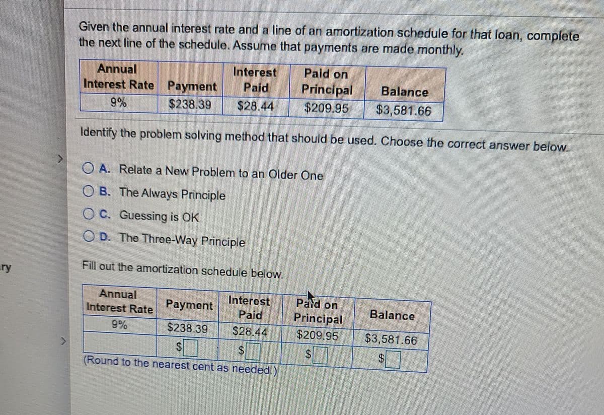 Given the annual interest rate and a line of an amortization schedule for that loan, complete
the next line of the schedule. Assume that payments are made monthly.
Annual
Interest Rate Payment
Interest
Paid
Paid on
Principal
$209.95
Balance
9%
$238.39
$28.44
$3,581.66
Identify the problem solving method that should be used. Choose the correct answer below.
O A. Relate a New Problem to an Older One
B. The Always Principle
O C. Guessing is OK
O D. The Three-Way Principle
Fill out the amortization schedule below.
ry
Annual
Interest
Pard on
Principal
$209.95
Interest Rate
Payment
Balance
Paid
9%
$238.39
S28.44
$3,581.66
$4
$4
(Round to the nearest cent as needed.)
