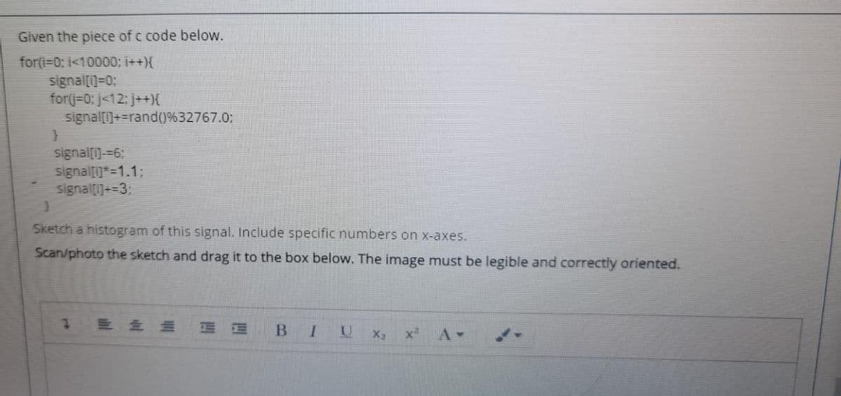 Given the piece of c code below.
for(i=0: 1<10000; ++{
signal[]=0:
for(j=0: j<12: j++)X
signal[)+=rand()%32767.0;
signal[i)-=6:
signal*=1.1%3:
signal[1]+=3:
Sketch a histogram of this signal. Include specific numbers on x-axes.
Scan/photo the sketch and drag it to the box below. The image must be legible and correctly oriented.
三 三三
B.
X2
A-
