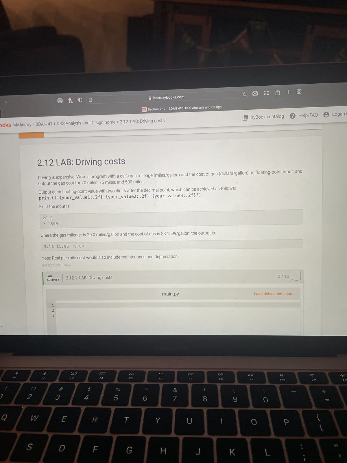 !
Q
boks My library> BDAN 410: DSS Analysis and Design home > 2.12: LAB: Driving costs
2
S
@ho
W
Output each floating-point value with two digits after the decimal point, which can be achieved as follows:
print (f' {your_value1:.2f} {your_value2:.2f} {your_value3:.2f}')
Ex: If the input is:
20.0
3.1599
2.12 LAB: Driving costs
Driving is expensive. Write a program with a car's gas mileage (miles/gallon) and the cost of gas (dollars/gallon) as floating-point input, and
output the gas cost for 20 miles, 75 miles, and 500 miles.
where the gas mileage is 20.0 miles/gallon and the cost of gas is $3.1599/gallon, the output is:
3.16 11.85 79.00
LAB
ACTIVITY
1
2
3
Note: Real per-mile cost would also include maintenance and depreciation.
401922.2754096.qx3zqy7
#3
2.12.1: LAB: Driving costs
E
D
80
F3
$
S4
R
888
F4
LL
F
do 5
zy Section 2.12- BDAN 410: DSS Analysis and Design
%
learn.zybooks.com
F5
T
G
<
6
Y
main.py
H
&
7
F7
U
J
8
DII
F8
(
9
K
EzyBooks catalog ? Help/FAQ
⠀⠀⠀ + + 88
DD
F9
O
Load default template...
0
0/10
L
7
F10
P
F11
{
+
[
Logan C
F12