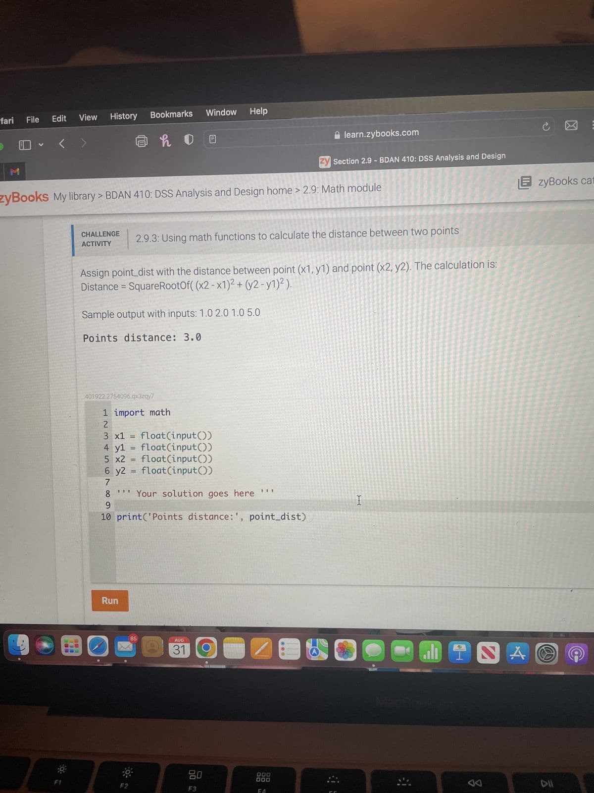 fari
M
File
V
Edit
<
View
BOE
History
CHALLENGE
ACTIVITY
zyBooks My library > BDAN 410: DSS Analysis and Design home > 2.9: Math module
@ho
Bookmarks Window Help
Sample output with inputs: 1.0 2.0 1.0 5.0
Points distance: 3.0
Run
Assign point_dist with the distance between point (x1, y1) and point (x2, y2). The calculation is:
Distance = SquareRootOf( (x2-x1)² + (y2-y1)²).
401922.2754096.qx3zqy7
F2
2.9.3: Using math functions to calculate the distance between two points
1 import math
2
3 x1 = float(input())
4 yl
float(input())
5 x2 = float(input())
6 y2
float(input())
7
8 Your solution goes here '''
9
10 print('Points distance:', point_dist)
=
=
85
AUG
31
DU
learn.zybooks.com
F3
zy Section 2.9 - BDAN 410: DSS Analysis and Design
000
000
OOO
THI
I
EzyBooks cat
JINA
A◄
DII
