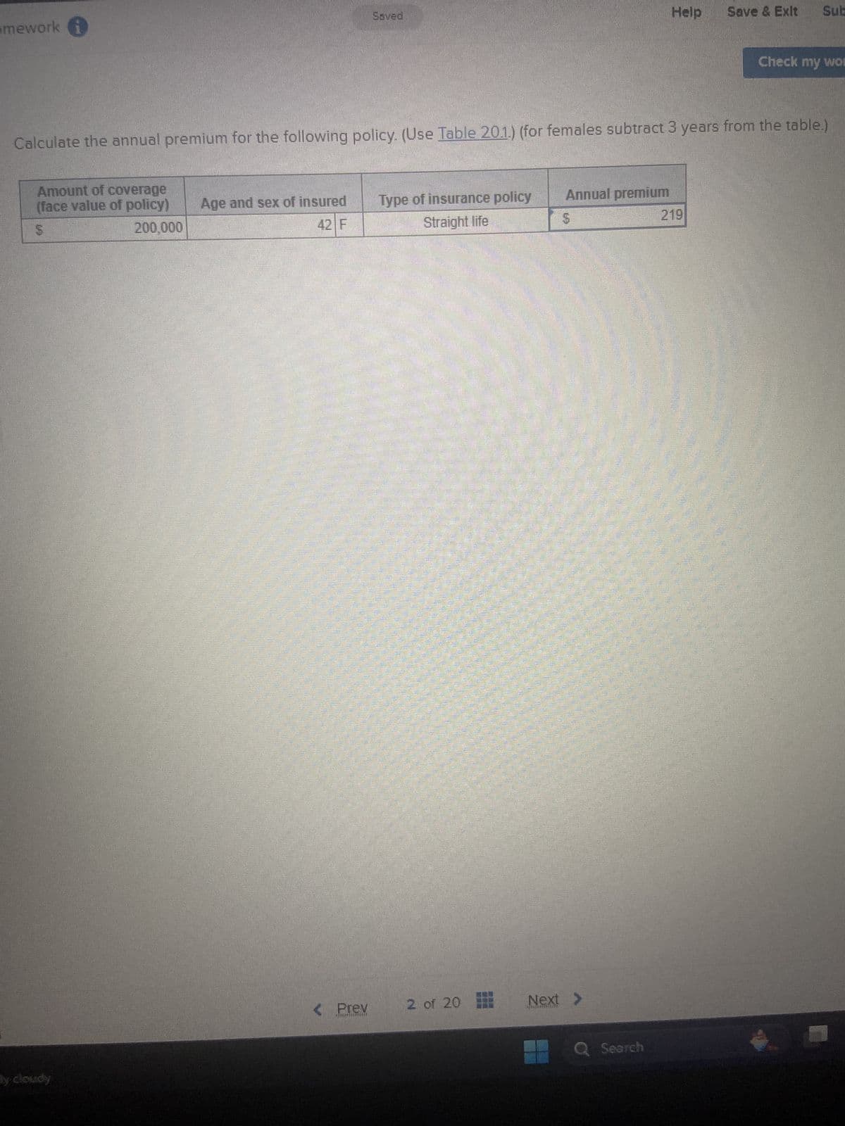 mework
Saved
Help
Save & Exit
Sub
Check my wo
Calculate the annual premium for the following policy. (Use Table 20.1.) (for females subtract 3 years from the table.)
ly cloudy
Amount of coverage
(face value of policy)
Age and sex of insured
5
200,000
42 F
Type of insurance policy
Straight life
Annual premium
5
219
< Prev
2 of 20
Next >
Q Search