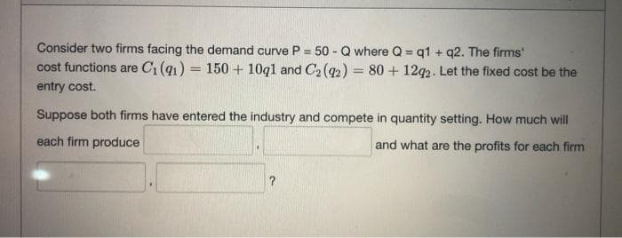 Consider two firms facing the demand curve P = 50 - Q where Q = q1 + q2. The firms'
cost functions are C1 (q1) = 150 + 10ql and C2 (92) = 80 + 12q2. Let the fixed cost be the
%3D
%3D
%3D
entry cost.
Suppose both firms have entered the industry and compete in quantity setting. How much will
each firm produce
and what are the profits for each firm
