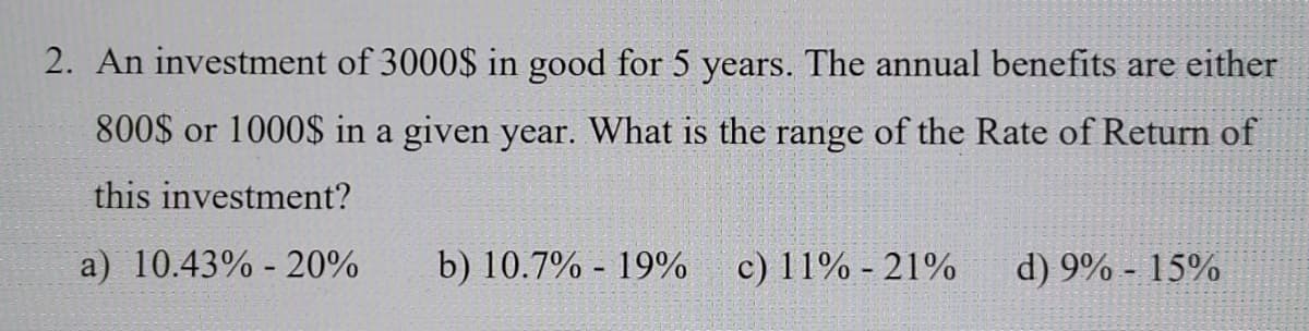 2. An investment of 3000$ in good for 5 years. The annual benefits are either
800$ or 1000$ in a given year. What is the range of the Rate of Return of
this investment?
a) 10.43% - 20%
b) 10.7% - 19%
c) 11% - 21%
d) 9% - 15%
