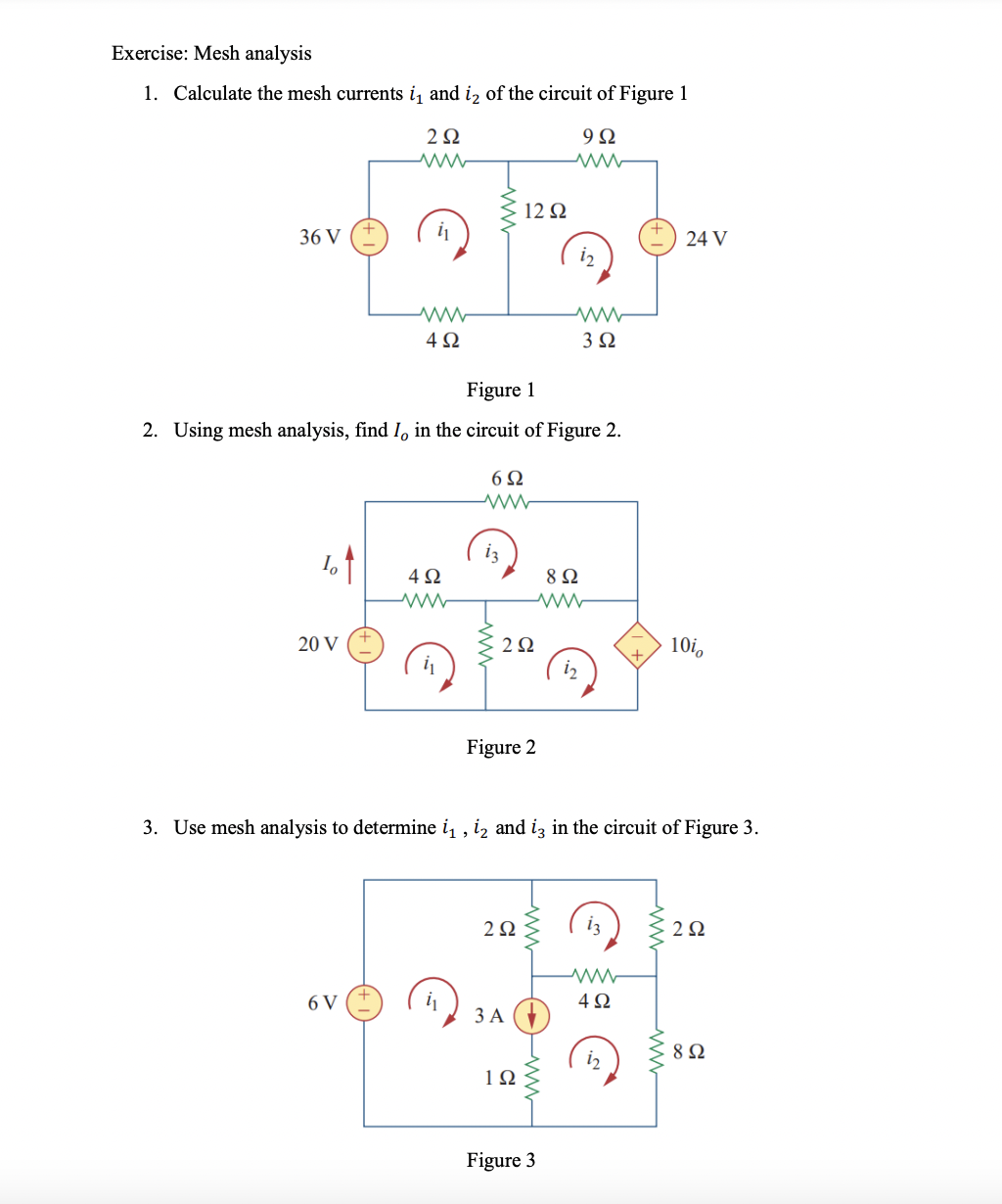 Exercise: Mesh analysis
1. Calculate the mesh currents i, and iz of the circuit of Figure 1
2Ω
9Ω
12 Q
i
36 V
24 V
4Ω
3Ω
Figure 1
2. Using mesh analysis, find I, in the circuit of Figure 2.
6Ω
4Ω
8Ω
20 V
2Ω
10i,
i2
Figure 2
3. Use mesh analysis to determine i, , iz and iz in the circuit of Figure 3.
2Ω
13
2Ω
6 V
4Ω
3 A
8Ω
i2
1Ω
Figure 3
