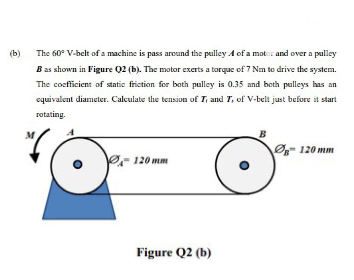 (b)
The 60° V-belt of a machine is pass around the pulley A of a motor and over a pulley
B as shown in Figure Q2 (b). The motor exerts a torque of 7 Nm to drive the system.
The coefficient of static friction for both pulley is 0.35 and both pulleys has an
equivalent diameter. Calculate the tension of T, and T, of V-belt just before it start
rotating.
M
A
B
120 mm
120 mm
Figure Q2 (b)
