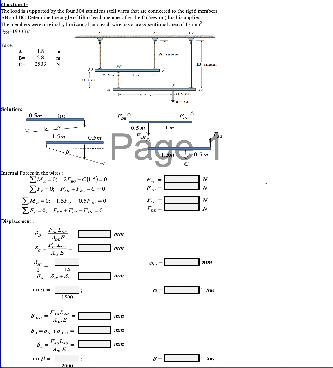 Question 1:
The load is supported by the four 304 stainless stell wires that are connected to the rigid members
AB and DC. Determine the angle of tilt of each member after the C (Newton) load is applied.
The members were originally horizontal, and each wire has a cross-sectional area of 15 mm?.
E304=193 Gpa
G
Take:
A=
1.8
m
A
meter
B=
2.8
m
C=
2503
N
B meter
H
D
|0.5 m
1 m
0.9 m
- 0.5 m|
1.5 m
C N
Solution:
0.5m
lm
FDE
FCF
0.5 m
1 m
Päge-1
1.5m
FAH
0.5m
to
0.5 m
Internal Forces in the wires :
EM, = 0; 2FRG -C(1.5)=0
УF, 3D 0; Fан + Fва — С%3D0
F,
FBG
N
A
FAH =
N
FCF
EM, = 0; 1.5Fcr -0.5FH = 0
EF, = 0; FDE + FeF – FAH = 0
FDE
N
Displacement :
8,
тт
FeLCF
8c =
тт
AcE
тт
1
1.5
8, = 8 +8c =
тm
tan a =
a
• Ans
1500
FAHLAH
A AE
O ALH =
тт
8 = 8µ+84H =
тm
FBGLBG
8, =
тт
ABGE
tan B =
B =
Ans
2000
I| ||
I| ||
