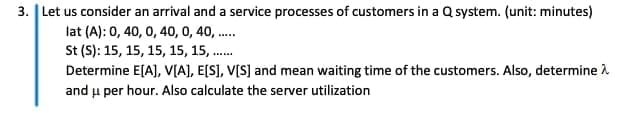 3. | Let us consider an arrival and a service processes of customers in a Q system. (unit: minutes)
lat (A): 0, 40, 0, 40, 0, 40, .
St (S): 15, 15, 15, 15, 15, .
Determine E[A), V[A], E[S], V[S] and mean waiting time of the customers. Also, determine A
and u per hour. Also calculate the server utilization
