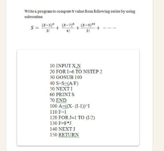 Write a programto compute S value from following series by using
subroutine.
(х-5)6
(X-7)8 , (х-9)10
S =
3!
4!
5!
10 INPUT X,N
20 FOR I-6 TO NSTEP 2
30 GOSUB 100
40 S-S+(A/F)
50 NEXTI
60 PRINTS
70 END
100 A=(X- (I-1))I
110 F-1
120 FOR J=1 TO (1/2)
130 F-F*J
140 NEXT J
150 RETURN
