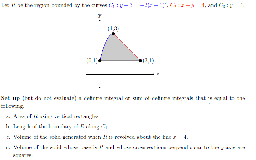 Let R be the region bounded by the curves C1 : y – 3 = -2(x – 1), C2 : x+ y = 4, and C3 : y = 1.
y
(1,3)
(0,1)
(3,1)
Set up (but do not evaluate) a definite integral or sum of definite integrals that is equal to the
following.
a. Area of R using vertical rectangles
b. Length of the boundary of R along C1
c. Volume of the solid generated when R is revolved about the line x = 4.
d. Volume of the solid whose base is R and whose cross-sections perpendicular to the y-axis are
squares.
