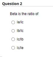 Question 2
Beta is the ratio of
O le/lc
0 lb/lc
O lc/lb
O Ic/le