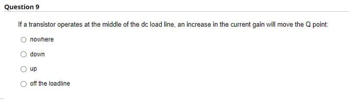 Question 9
If a transistor operates at the middle of the dc load line, an increase in the current gain will move the Q point:
O nowhere
down
up
off the loadline