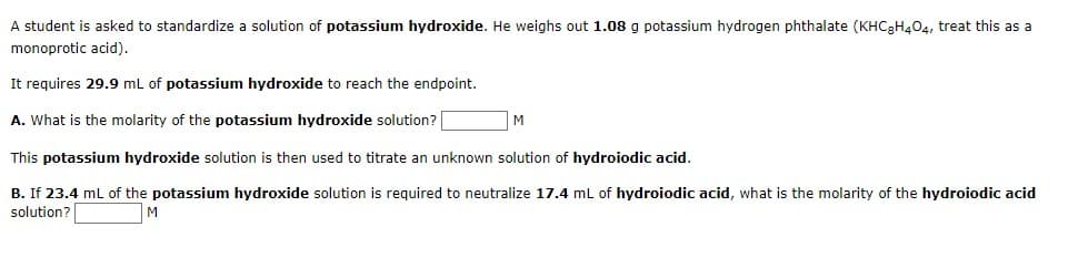 A student is asked to standardize a solution of potassium hydroxide. He weighs out 1.08 g potassium hydrogen phthalate (KHC₂H4O4, treat this as a
monoprotic acid).
It requires 29.9 mL of potassium hydroxide to reach the endpoint.
A. What is the molarity of the potassium hydroxide solution?
This potassium hydroxide solution is then used to titrate an unknown solution of hydroiodic acid.
B. If 23.4 mL of the potassium hydroxide solution is required to neutralize 17.4 mL of hydroiodic acid, what is the molarity of the hydroiodic acid
solution?
M
M