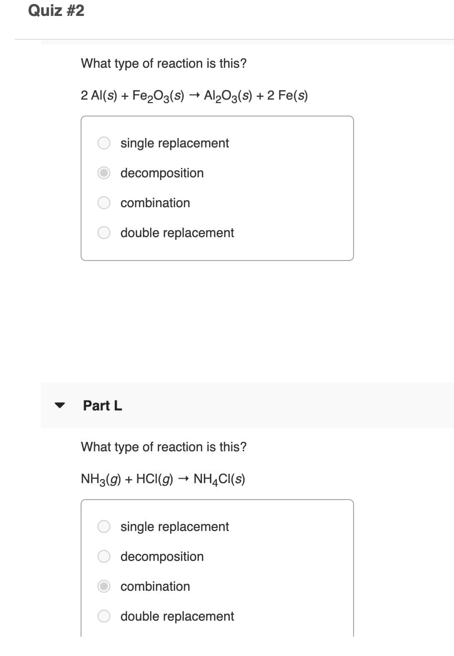 Quiz #2
What type of reaction is this?
2 Al(s) + Fe203(s) → Al,O3(s) + 2 Fe(s)
single replacement
decomposition
combination
double replacement
Part L
What type of reaction is this?
NH3(g) + HCI(g) → NHẠCI(s)
single replacement
decomposition
combination
double replacement
O O O
