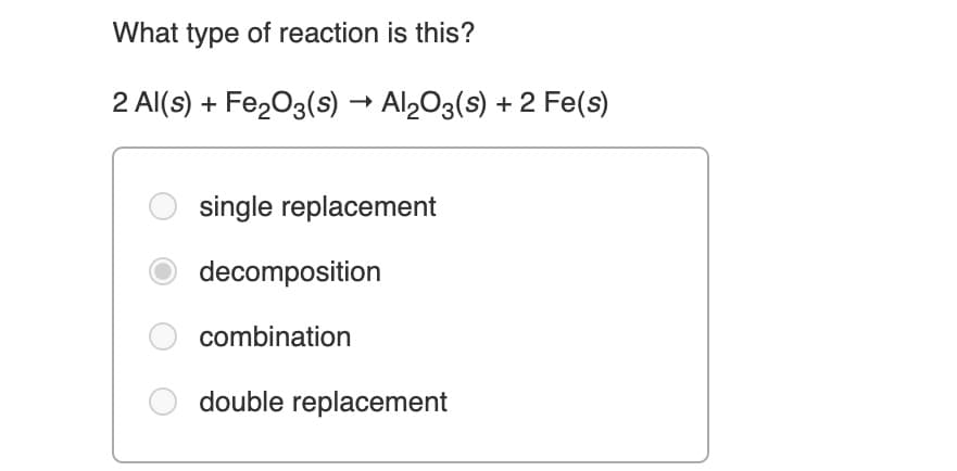 What type of reaction is this?
2 Al(s) + Fe203(s) → Al2O3(s) + 2 Fe(s)
single replacement
decomposition
combination
double replacement
