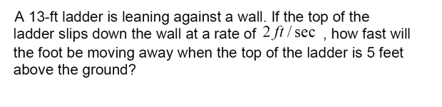 A 13-ft ladder is leaning against a wall. If the top of the
ladder slips down the wall at a rate of 2 ft / sec , how fast will
the foot be moving away when the top of the ladder is 5 feet
above the ground?
