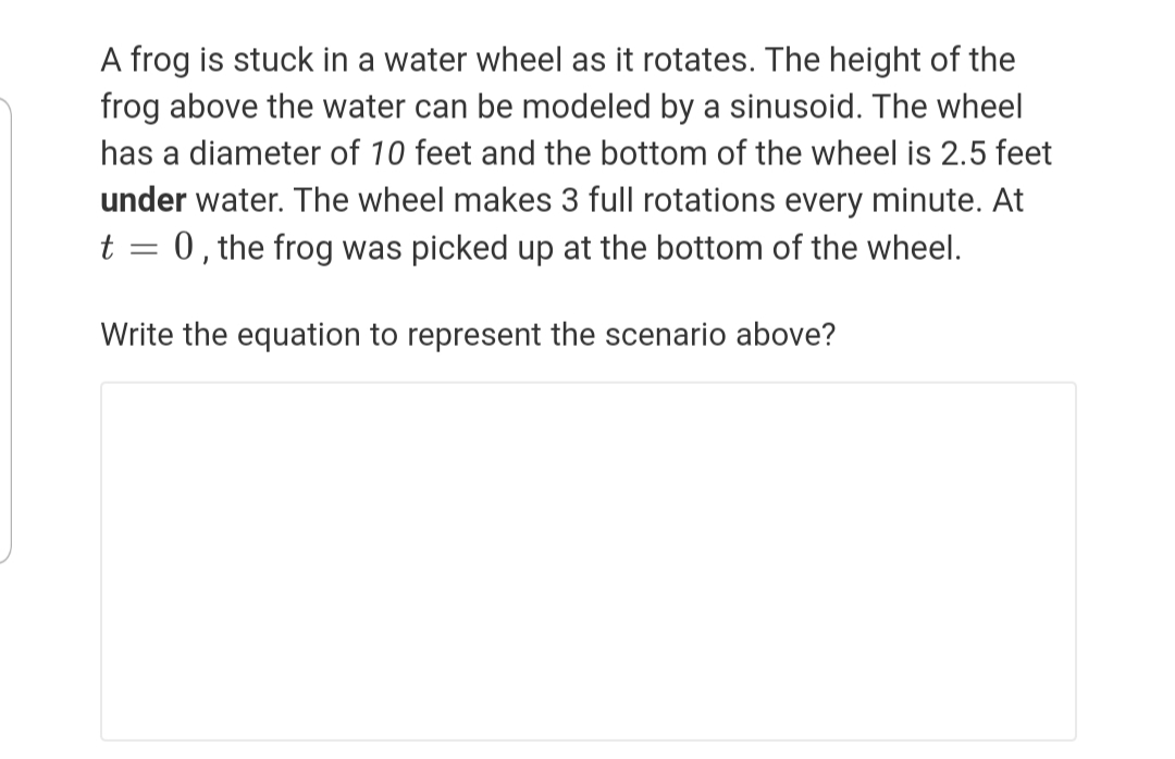 A frog is stuck in a water wheel as it rotates. The height of the
frog above the water can be modeled by a sinusoid. The wheel
has a diameter of 10 feet and the bottom of the wheel is 2.5 feet
under water. The wheel makes 3 full rotations every minute. At
t = 0, the frog was picked up at the bottom of the wheel.
Write the equation to represent the scenario above?
