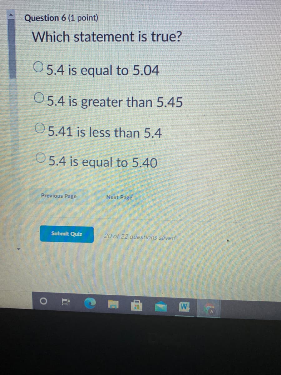 Question 6 (1 point)
Which statement is true?
05.4 is equal to 5.04
O5.4 is greater than 5.45
O5.41 is less than 5.4
O5.4 is equal to 5.40
Previous Page
Next Page
Submit Quiz
20 of 22 questions saved
O
W
