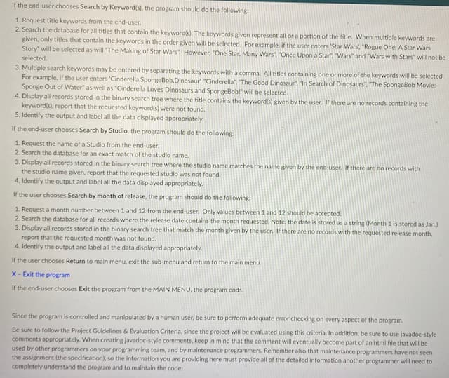 If the end-user chooses Search by Keyword(s), the program should do the following:
1. Request title keywords from the end-user.
2. Search the database for all titles that contain the keyword(s). The keywords given represent all or a portion of the title. When multiple keywords are
given, only titles that contain the keywords in the order given will be selected. For example. if the user enters 'Star Wars, "Rogue One: A Star Wars
Story" will be selected as will "The Making of Star Wars However, "One Star, Many Wars", "Once Upon a Star. Wars" and Wars with Stars" will not be
selected.
3. Multiple search keywords may be entered by separating the keywords with a comma. All titles containing one or more of the keywords will be selected.
For example, if the user enters 'Cinderella, SpongeBob, Dinosaur, "Cinderella", "The Good Dinosaur "In Search of Dinosaurs". The SpongeBob Movie:
Sponge Out of Water" as well as "Cinderella Loves Dinosaurs and SpongeBob!" will be selected.
4. Display all records stored in the binary search tree where the title contains the keyword(s) given by the user. If there are no records containing the
keyword(s), report that the requested keywords) were not found.
5. Identify the output and label all the data displayed appropriately.
If the end-user chooses Search by Studio, the program should do the following:
1. Request the name of a Studio from the end-user.
2. Search the database for an exact match of the studio name.
3. Display all records stored in the binary search tree where the studio name matches the name given by the end-user, If there are no records with
the studio name given, report that the requested studio was not found.
4. Identify the output and label all the data displayed appropriately.
If the user chooses Search by month of release, the program should do the following
1. Request a month number between 1 and 12 from the end-user. Only values between 1 and 12 should be accepted.
2. Search the database for all records where the release date contains the month requested. Note: the date is stored as a string (Month 1 is stored as Jan.)
3. Display all records stored in the binary search tree that match the month given by the user. If there are no records with the requested release month,
report that the requested month was not found.
4. Identify the output and label all the data displayed appropriately.
If the user chooses Return to main menu, exit the sub-menu and retum to the main menu.
X- Exit the program
If the end-user chooses Exit the program from the MAIN MENU, the program ends.
Since the program is controlled and manipulated by a human user, be sure to perform adequate error checking on every aspect of the program.
Be sure to follow the Project Guidelines & Evaluation Criteria, since the project will be evaluated using this criteria. In addition, be sure to use javadoc-style
comments appropriately. When creating javadoc-style comments, keep in mind that the comment will eventually become part of an html file that will be
used by other programmers on your programming team, and by maintenance programmers. Remember also that maintenance programmers have not seen
the assignment (the specification), so the information you are providing here must provide all of the detailed information another programmer will need to
completely understand the program and to maintain the code.
