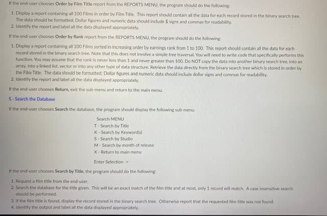 If the end-user chooses Order by Film Title report from the REPORTS MENU, the program should do the following
1. Display a report containing all 100 Films in order by Film Title. This report should contain all the data for each record stored in the binary search tree.
The data should be formatted; Dollar figures and numeric data should include $ signs and commas for readability.
2. Identify the report and label all the data displayed appropriately.
If the end-user chooses Order by Rank report from the REPORTS MENU, the program should do the following:
1. Display a report containing all 100 Films sorted in increasing order by earnings rank from 1 to 100. This report should contain all the data for each
record stored in the binary search tree. Note that this does not involve a simple tree traversal, You will need to write code that specifically performs this
function. You may assume that the rank is never less than 1 and never greater than 100. Do NOT copy the data into another binary search tree, into an
array, into a linked list, vector or into any other type of data structure. Retrieve the data directly from the binary search tree which is stored in order by
the Film Title. The data should be formatted; Dollar figures and numeric data should include dollar signs and commas for readability.
2. Identify the report and label all the data displayed appropriately.
If the end-user chooses Return, exit the sub-menu and return to the main menu.
S- Search the Database
If the end-user chooses Search the database, the program should display the following sub-menu:
Search MENU
T- Search by Title
K- Search by Keyword(s)
S- Search by Studio
M- Search by month of release
X- Return to main menu
Enter Selection ->
If the end-user chooses Search by Title, the program should do the following:
1. Request a film title from the end-user.
2. Search the database for the title given. This will be an exact match of the film title and at most, only 1 record will match. A case insensitive search
should be performed.
3. If the film title is found, display the record stored in the binary search tree. Otherwise report that the requested film title was not found.
4. Identify the output and label all the data displayed appropriately.
