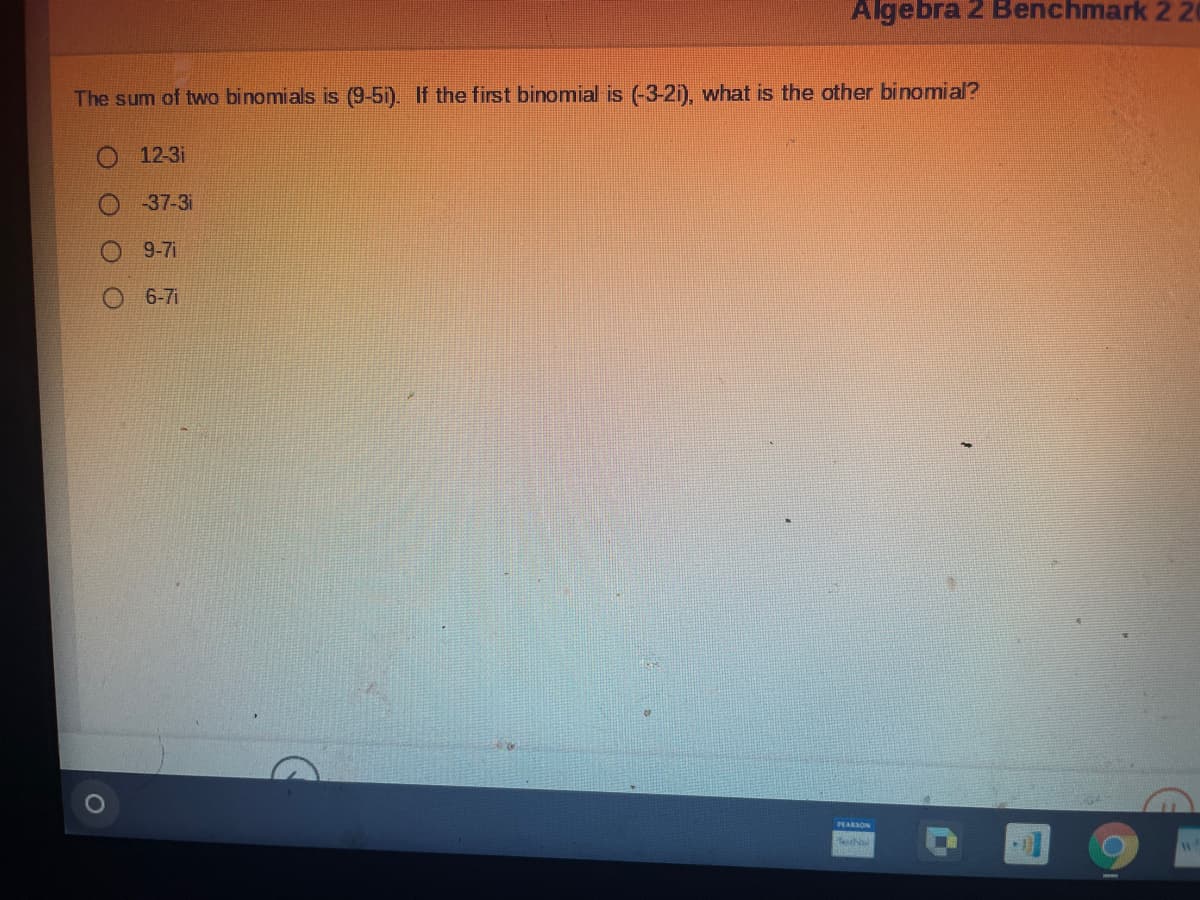 Algebra 2 Benchmark 2 20
The sum of two binomials is (9-5i). If the first binomial is (-3-2i), what is the other binomial?
12-3i
O 37-3i
9-7i
6-7i
EARSON
