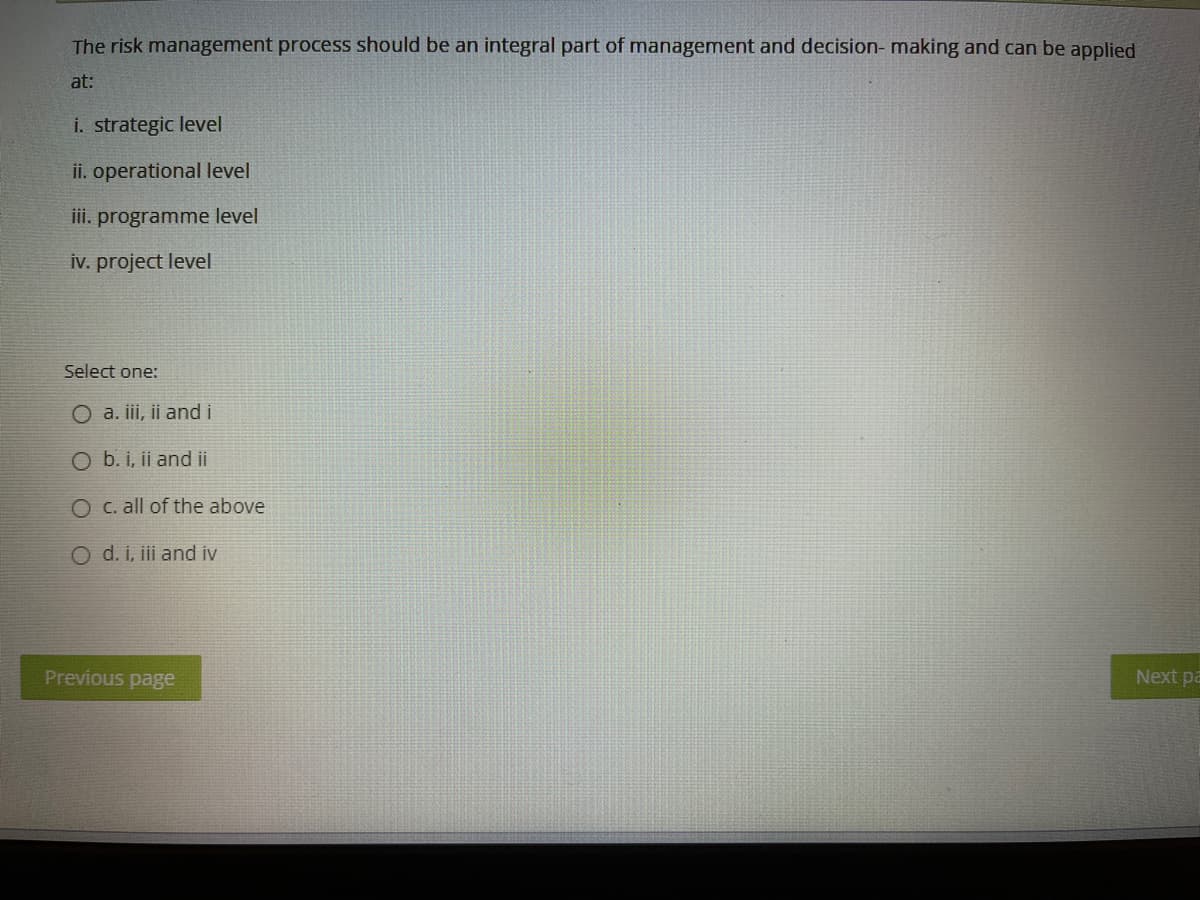 The risk management process should be an integral part of management and decision-making and can be applied
at:
i. strategic level
ii. operational level
iii. programme level
iv. project level
Select one:
O a. iii, ii and i
O b. i, ii and ii
O c. all of the above
O d. i, iii and iv
Previous page
Next pa