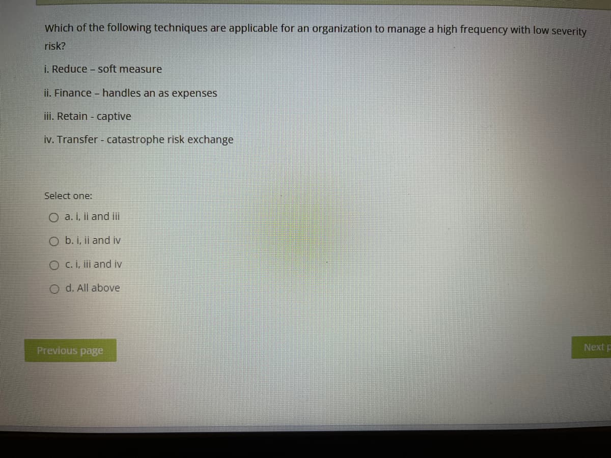 Which of the following techniques are applicable for an organization to manage a high frequency with low severity
risk?
i. Reduce - soft measure
ii. Finance - handles an as expenses
iii. Retain - captive
iv. Transfer - catastrophe risk exchange
Select one:
O a. i, ii and iii
O b. i, ii and iv
O c. i, iii and iv
O d. All above
Previous page
Next p