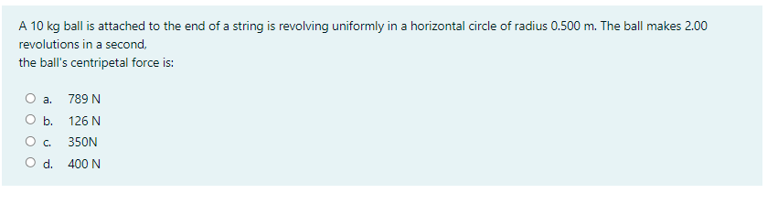 A 10 kg ball is attached to the end of a string is revolving uniformly in a horizontal circle of radius 0.500 m. The ball makes 2.00
revolutions in a second,
the ball's centripetal force is:
a. 789 N
ОБ. 126 N
O .
350N
O d. 400 N
