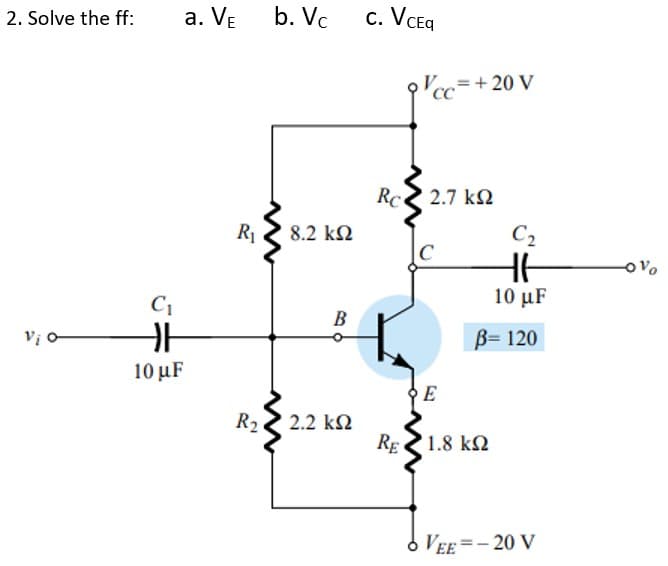 2. Solve the ff:
a. VE
b. Vc
c. VCEq
,=+ 20 V
Rc 2.7 k2
R1
8.2 kN
C2
C
10 μF
B
B= 120
10 μF
E
R22 2.2 k2
RE
1.8 k2
o VEE =- 20 V
