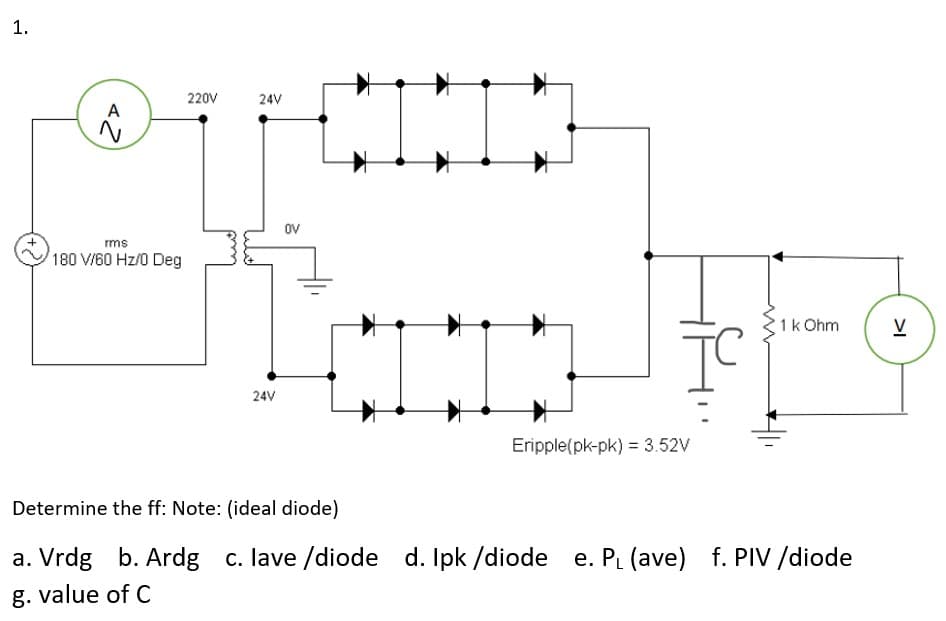 1.
220V
24V
A
oV
rms
180 V/60 Hz/0 Deg
1k Ohm
V
24V
Eripple(pk-pk) = 3.52V
Determine the ff: Note: (ideal diode)
a. Vrdg b. Ardg c. lave /diode d. Ipk /diode e. PL (ave) f. PIV /diode
g. value of C
