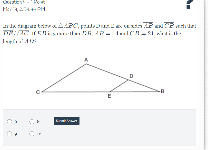 Question 4 - 1 Point
Mar 19, 2:09:44 PM
In the diagram below of AABC, points D and E are on sides AB and CB such that
DE//AC.If EB is 3 more than DB, AB = 14 and CB = 21, what is the
length of AD?
A
D
-B
E
Submit Answer
12
