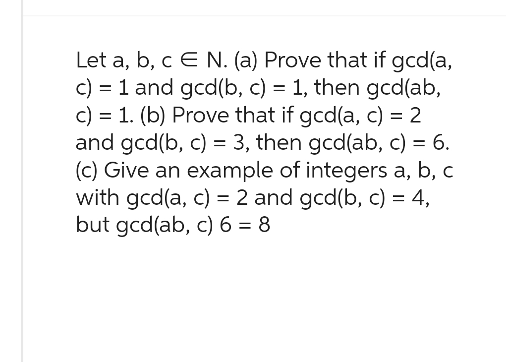 Let a, b, c E N. (a) Prove that if gcd(a,
c) = 1 and gcd(b, c) = 1, then gcd(ab,
c) = 1. (b) Prove that if gcd(a, c) = 2
and gcd(b, c) = 3, then gcd(ab, c) = 6.
(c) Give an example of integers a, b, c
with gcd(a, c) = 2 and gcd(b, c) = 4,
but gcd(ab, c) 6 = 8