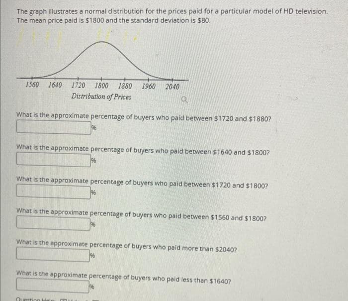 The graph illustrates a normal distribution for the prices paid for a particular model of HD television.
The mean price paid is $1800 and the standard deviation is $80.
1720 1800 1880 1960 2040
Distribution of Prices
a
What is the approximate percentage of buyers who paid between $1720 and $1880?
1560 1640
196
What is the approximate percentage of buyers who paid between $1640 and $1800?
196
What is the approximate percentage of buyers who paid between $1720 and $1800?
196
What is the approximate percentage of buyers who paid between $1560 and $1800?
Question Hels
196
What is the approximate percentage of buyers who paid more than $2040?
What is the approximate percentage of buyers who paid less than $1640?