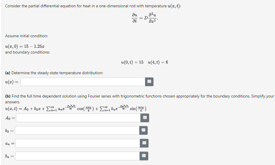 Consider the partial differential equation for heat in a one-dimensional rod with temperature u(x, t):
du
8²u
Ət
8x²
Assume initial condition:
u(x,0) = 15 -1.25.x
and boundary conditions:
(a) Determine the steady state temperature distribution:
u(x) =
bo
(b) Find the full time dependent solution using Fourier series with trigonometric functions chosen appropriately for the boundary conditions. Simplify your
answers.
u(x, t) = A + box + Σ1 ane
cos(T) + 1 b₂e16 sin(²)
'n=]
Ao
||
an =
bn
-
= D
D₂²²
16
u(0,t) = 15 u(4, t) = 6